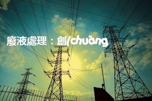 廢液處理：創(chuàng)新解決方案，告別環(huán)境危機(jī)！